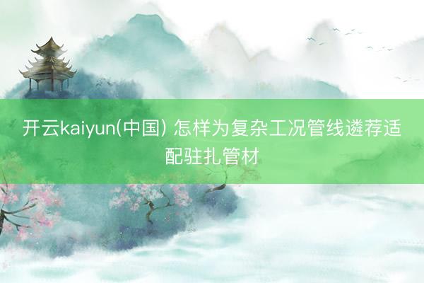 开云kaiyun(中国) 怎样为复杂工况管线遴荐适配驻扎管材