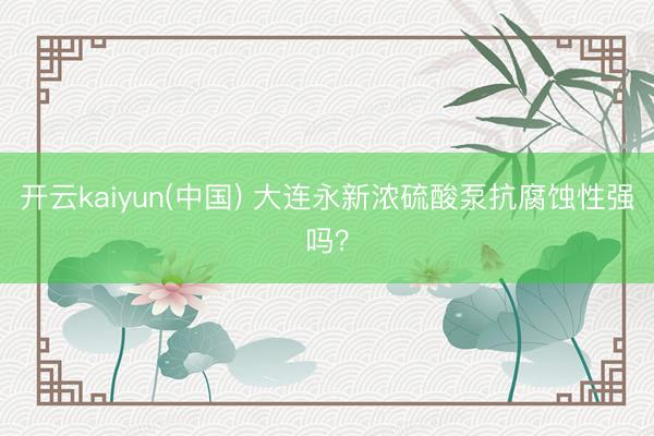 开云kaiyun(中国) 大连永新浓硫酸泵抗腐蚀性强吗？