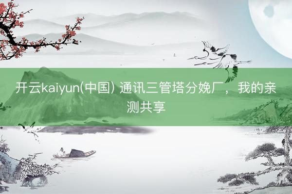 开云kaiyun(中国) 通讯三管塔分娩厂，我的亲测共享