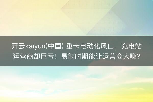 开云kaiyun(中国) 重卡电动化风口，充电站运营商却巨亏！易能时期能让运营商大赚？