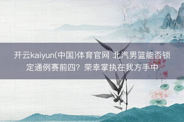 开云kaiyun(中国)体育官网 北汽男篮能否锁定通例赛前四？荣幸掌执在我方手中
