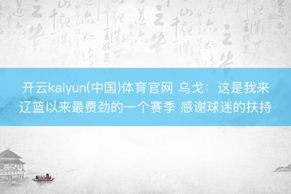 开云kaiyun(中国)体育官网 乌戈：这是我来辽篮以来最费劲的一个赛季 感谢球迷的扶持