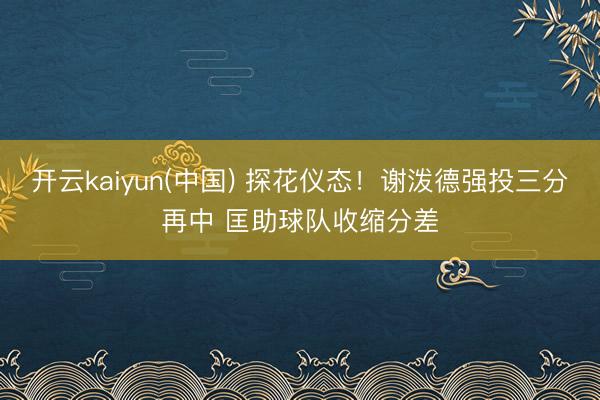 开云kaiyun(中国) 探花仪态！谢泼德强投三分再中 匡助球队收缩分差