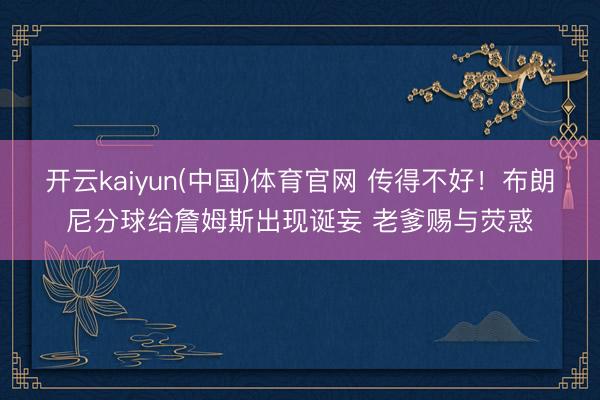 开云kaiyun(中国)体育官网 传得不好！布朗尼分球给詹姆斯出现诞妄 老爹赐与荧惑