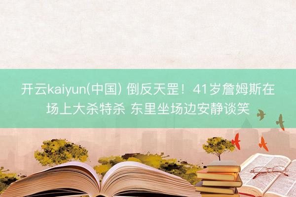 开云kaiyun(中国) 倒反天罡！41岁詹姆斯在场上大杀特杀 东里坐场边安静谈笑
