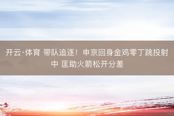 开云·体育 带队追逐！申京回身金鸡零丁跳投射中 匡助火箭松开分差