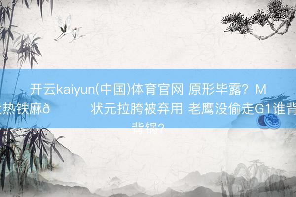 开云kaiyun(中国)体育官网 原形毕露？MIP大热铁麻🙃状元拉胯被弃用 老鹰没偷走G1谁背锅？