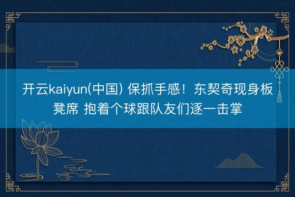 开云kaiyun(中国) 保抓手感！东契奇现身板凳席 抱着个球跟队友们逐一击掌