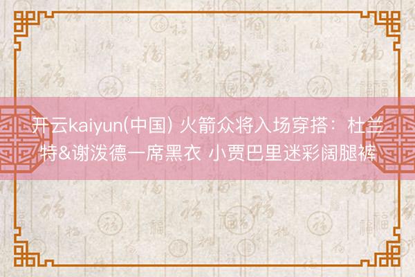 开云kaiyun(中国) 火箭众将入场穿搭：杜兰特&谢泼德一席黑衣 小贾巴里迷彩阔腿裤