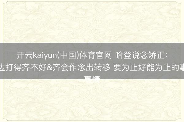 开云kaiyun(中国)体育官网 哈登说念矫正：两边打得齐不好&齐会作念出转移 要为止好能为止的事情