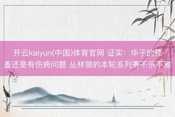 开云kaiyun(中国)体育官网 证实：华子的膝盖还是有伤病问题 丛林狼的本轮系列赛不乐不雅