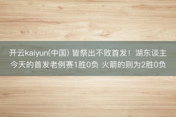 开云kaiyun(中国) 皆祭出不败首发!湖东谈主今天的首发老例赛1胜0负 火箭的则为2胜0负