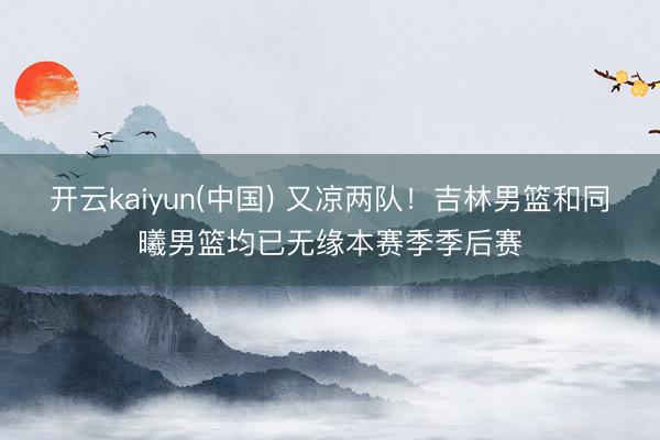 开云kaiyun(中国) 又凉两队！吉林男篮和同曦男篮均已无缘本赛季季后赛