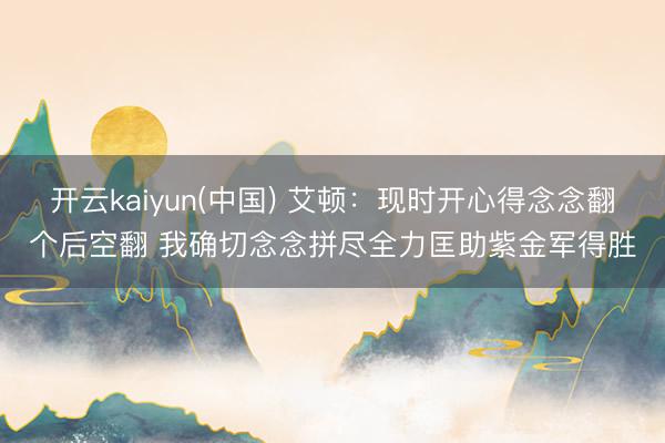 开云kaiyun(中国) 艾顿：现时开心得念念翻个后空翻 我确切念念拼尽全力匡助紫金军得胜