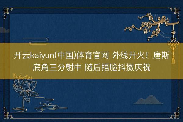 开云kaiyun(中国)体育官网 外线开火！唐斯底角三分射中 随后捂脸抖擞庆祝