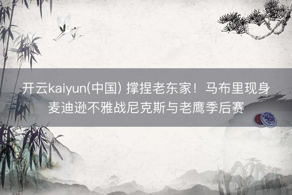 开云kaiyun(中国) 撑捏老东家！马布里现身麦迪逊不雅战尼克斯与老鹰季后赛