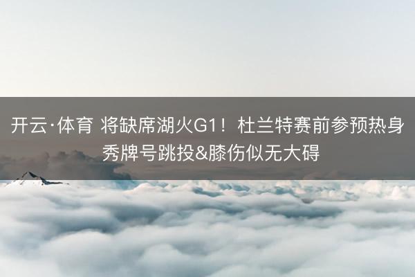 开云·体育 将缺席湖火G1！杜兰特赛前参预热身 秀牌号跳投&膝伤似无大碍