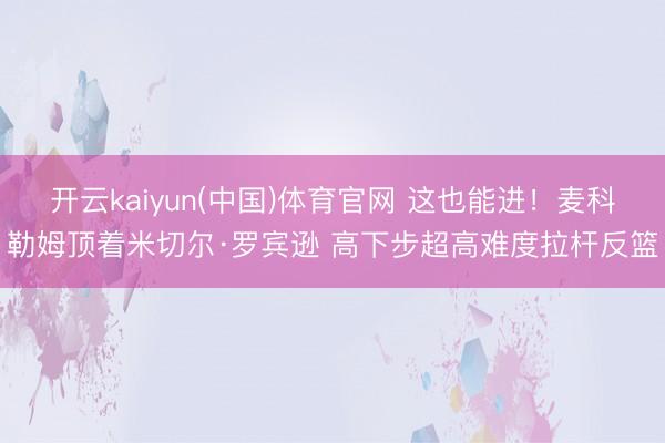 开云kaiyun(中国)体育官网 这也能进！麦科勒姆顶着米切尔·罗宾逊 高下步超高难度拉杆反篮