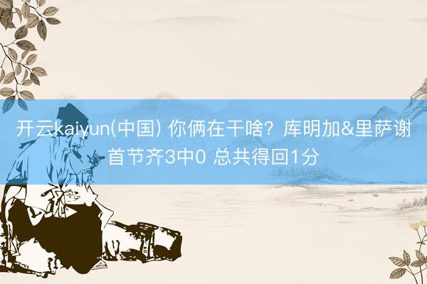 开云kaiyun(中国) 你俩在干啥？库明加&里萨谢首节齐3中0 总共得回1分