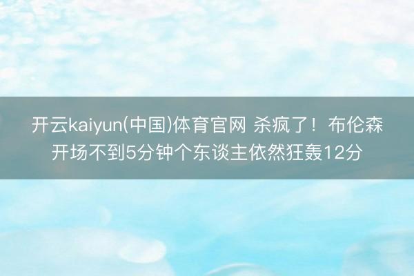 开云kaiyun(中国)体育官网 杀疯了！布伦森开场不到5分钟个东谈主依然狂轰12分
