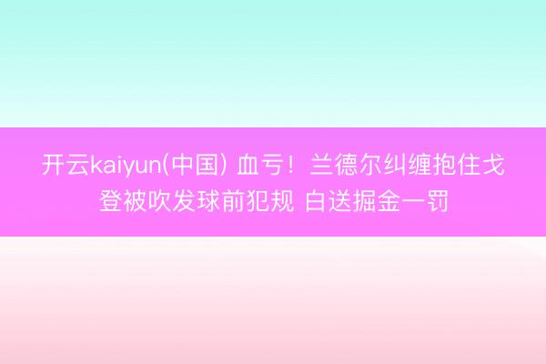 开云kaiyun(中国) 血亏！兰德尔纠缠抱住戈登被吹发球前犯规 白送掘金一罚