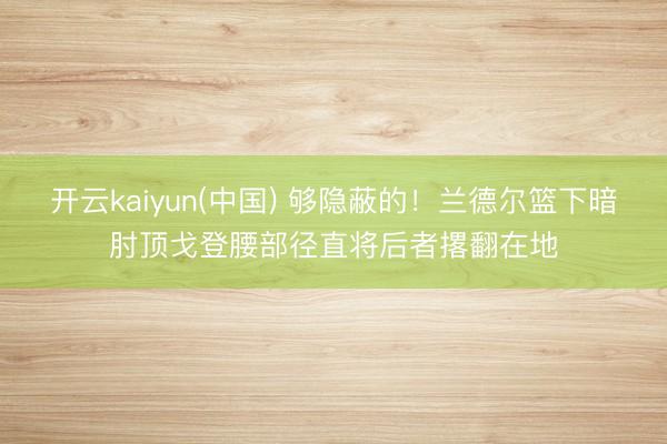 开云kaiyun(中国) 够隐蔽的！兰德尔篮下暗肘顶戈登腰部径直将后者撂翻在地
