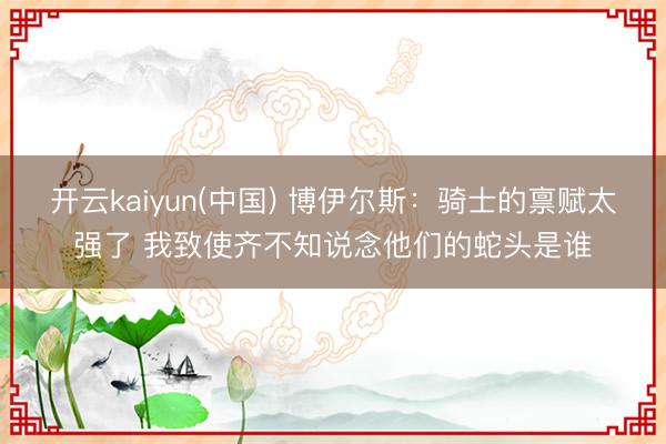 开云kaiyun(中国) 博伊尔斯：骑士的禀赋太强了 我致使齐不知说念他们的蛇头是谁