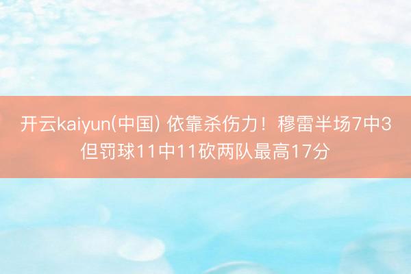 开云kaiyun(中国) 依靠杀伤力！穆雷半场7中3但罚球11中11砍两队最高17分