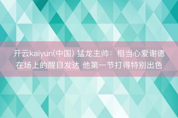 开云kaiyun(中国) 猛龙主帅：相当心爱谢德在场上的醒目发达 他第一节打得特别出色
