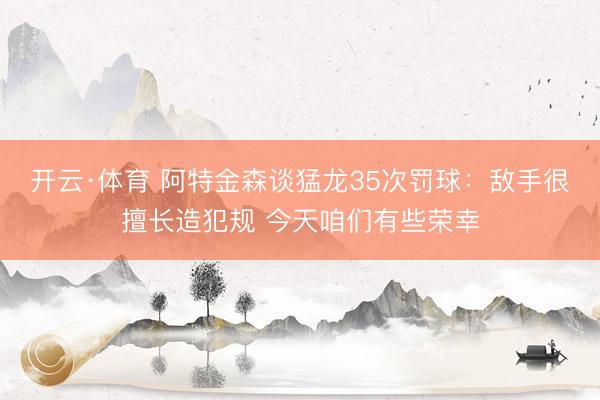 开云·体育 阿特金森谈猛龙35次罚球：敌手很擅长造犯规 今天咱们有些荣幸