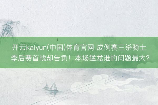 开云kaiyun(中国)体育官网 成例赛三杀骑士 季后赛首战却告负！本场猛龙谁的问题最大？