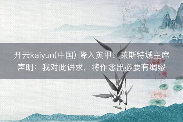开云kaiyun(中国) 降入英甲！莱斯特城主席声明：我对此讲求，将作念出必要有绸缪