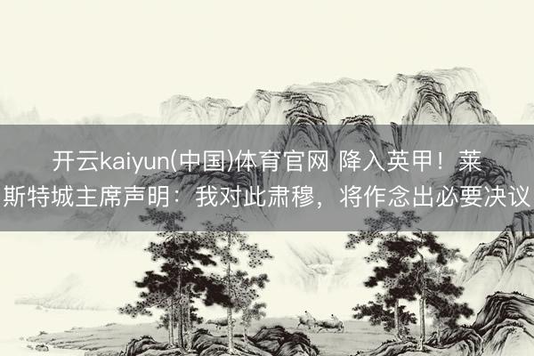 开云kaiyun(中国)体育官网 降入英甲！莱斯特城主席声明：我对此肃穆，将作念出必要决议