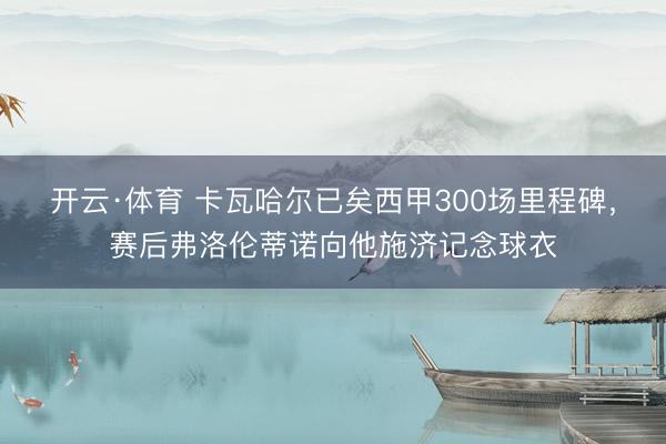 开云·体育 卡瓦哈尔已矣西甲300场里程碑,赛后弗洛伦蒂诺向他施济记念球衣