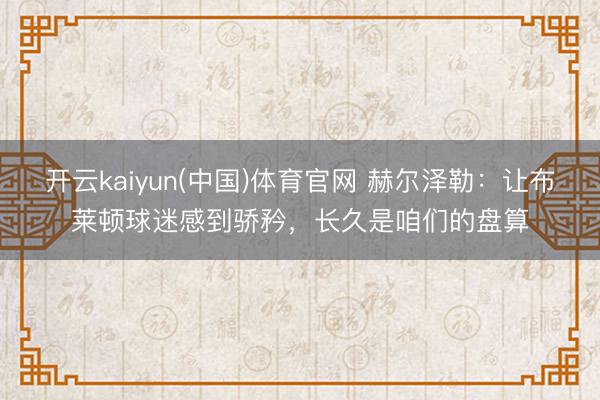 开云kaiyun(中国)体育官网 赫尔泽勒：让布莱顿球迷感到骄矜，长久是咱们的盘算