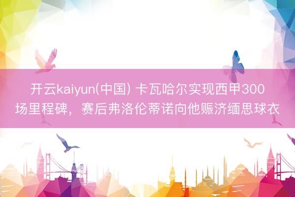 开云kaiyun(中国) 卡瓦哈尔实现西甲300场里程碑，赛后弗洛伦蒂诺向他赈济缅思球衣