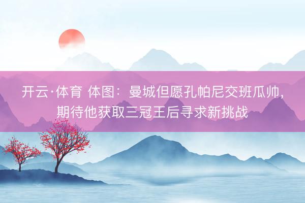 开云·体育 体图：曼城但愿孔帕尼交班瓜帅，期待他获取三冠王后寻求新挑战