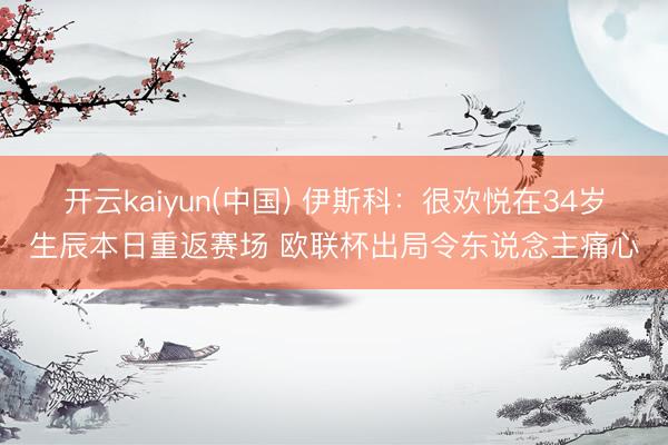 开云kaiyun(中国) 伊斯科：很欢悦在34岁生辰本日重返赛场 欧联杯出局令东说念主痛心