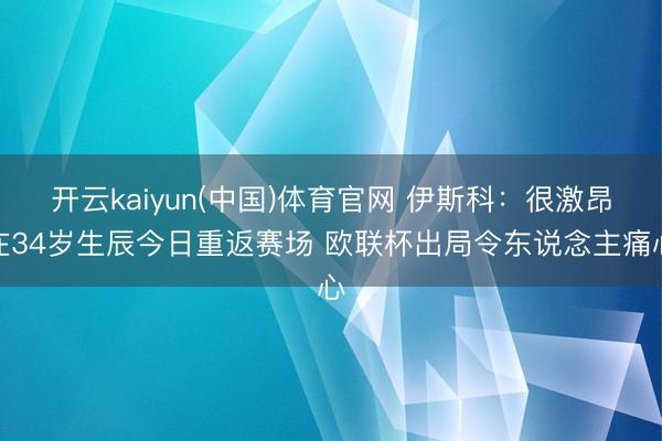 开云kaiyun(中国)体育官网 伊斯科：很激昂在34岁生辰今日重返赛场 欧联杯出局令东说念主痛心