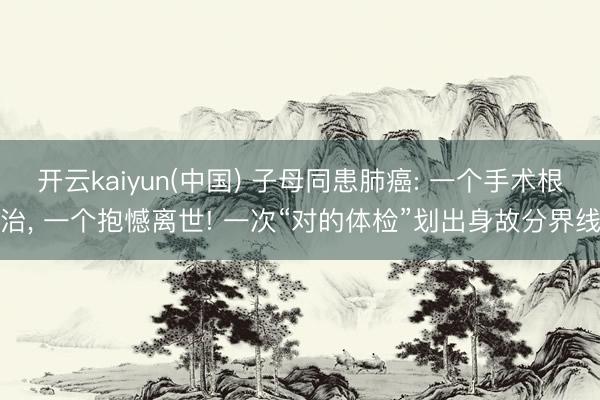 开云kaiyun(中国) 子母同患肺癌: 一个手术根治， 一个抱憾离世! 一次“对的体检”划出身故分界线