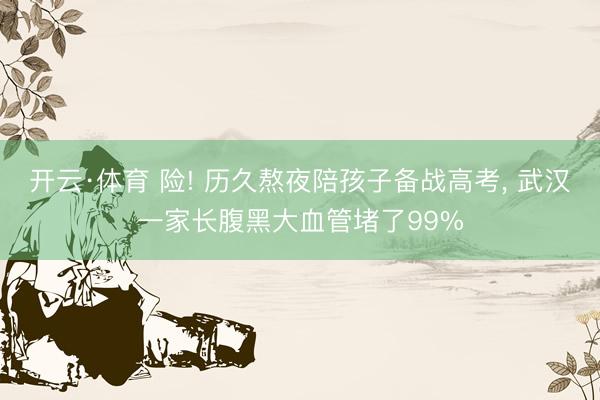 开云·体育 险! 历久熬夜陪孩子备战高考， 武汉一家长腹黑大血管堵了99%