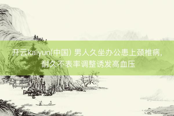 开云kaiyun(中国) 男人久坐办公患上颈椎病， 耐久不表率调整诱发高血压