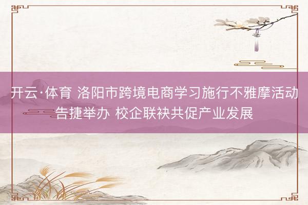 开云·体育 洛阳市跨境电商学习施行不雅摩活动告捷举办 校企联袂共促产业发展