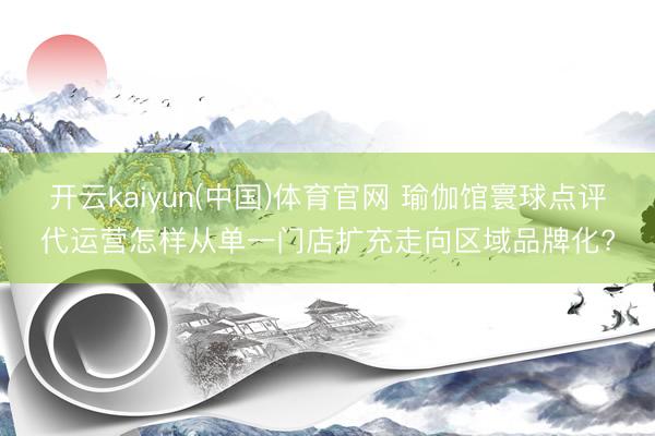 开云kaiyun(中国)体育官网 瑜伽馆寰球点评代运营怎样从单一门店扩充走向区域品牌化?