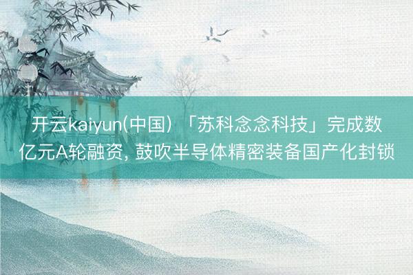 开云kaiyun(中国) 「苏科念念科技」完成数亿元A轮融资， 鼓吹半导体精密装备国产化封锁