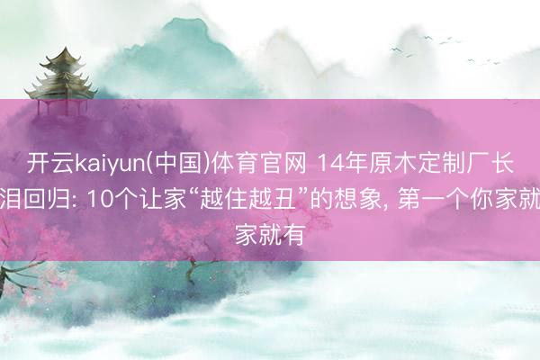 开云kaiyun(中国)体育官网 14年原木定制厂长含泪回归: 10个让家“越住越丑”的想象， 第一个你家就有