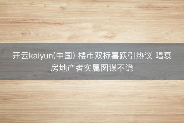 开云kaiyun(中国) 楼市双标喜跃引热议 唱衰房地产者实属图谋不诡