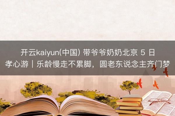 开云kaiyun(中国) 带爷爷奶奶北京 5 日孝心游｜乐龄慢走不累脚，圆老东说念主齐门梦