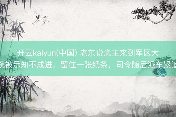 开云kaiyun(中国) 老东说念主来到军区大院被示知不成进，留住一张纸条，司令随后派车紧追
