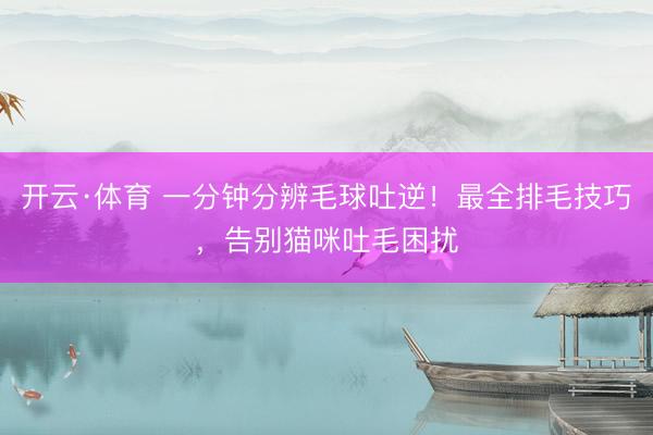 开云·体育 一分钟分辨毛球吐逆！最全排毛技巧，告别猫咪吐毛困扰